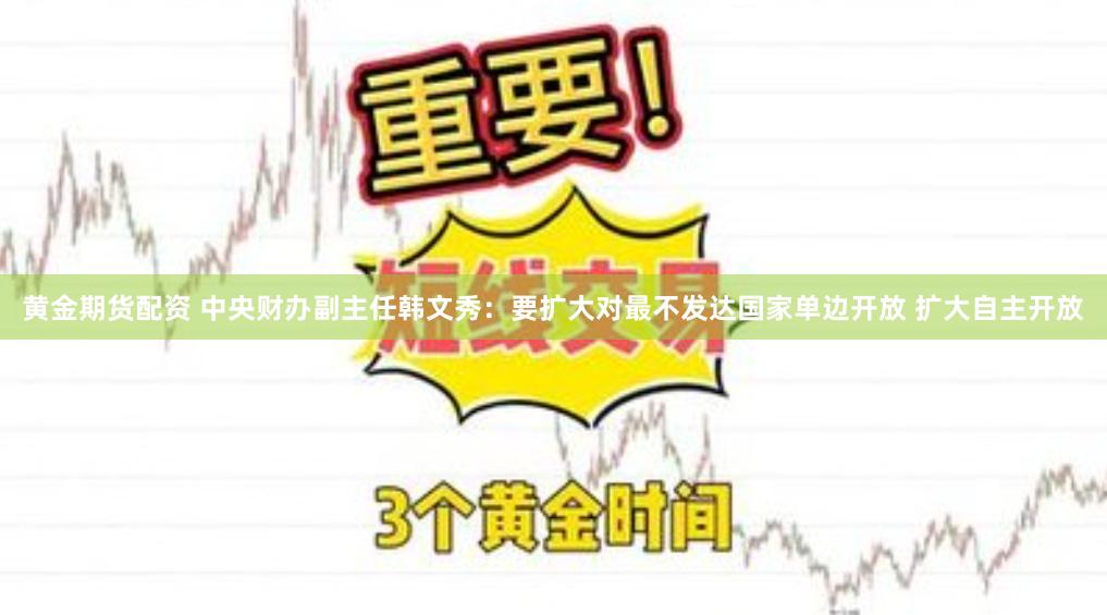 黄金期货配资 中央财办副主任韩文秀：要扩大对最不发达国家单边开放 扩大自主开放