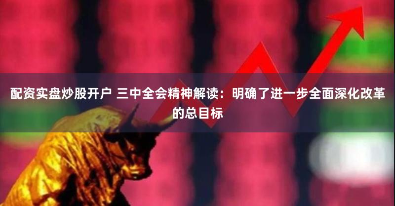 配资实盘炒股开户 三中全会精神解读：明确了进一步全面深化改革的总目标