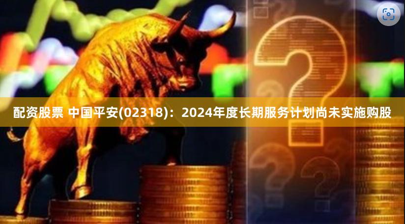 配资股票 中国平安(02318)：2024年度长期服务计划尚未实施购股