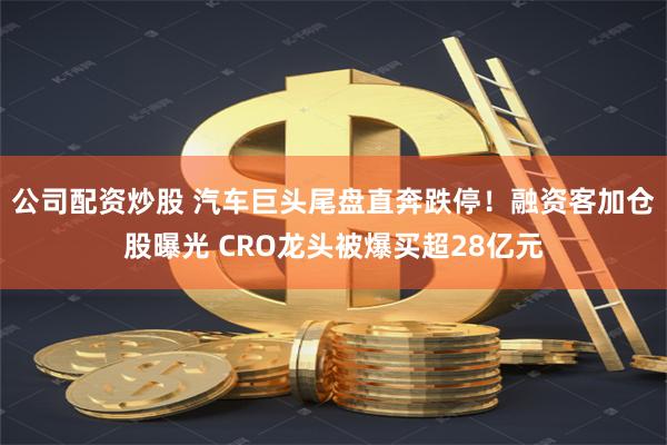 公司配资炒股 汽车巨头尾盘直奔跌停！融资客加仓股曝光 CRO龙头被爆买超28亿元