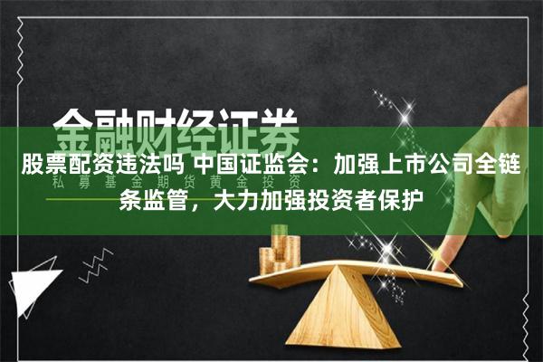 股票配资违法吗 中国证监会：加强上市公司全链条监管，大力加强投资者保护