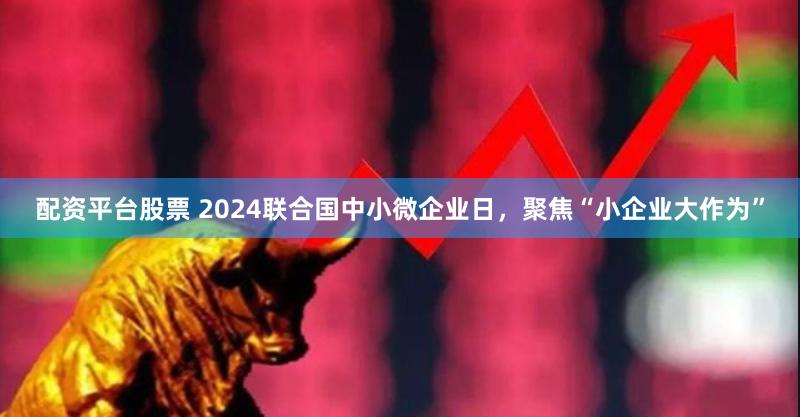 配资平台股票 2024联合国中小微企业日，聚焦“小企业大作为”