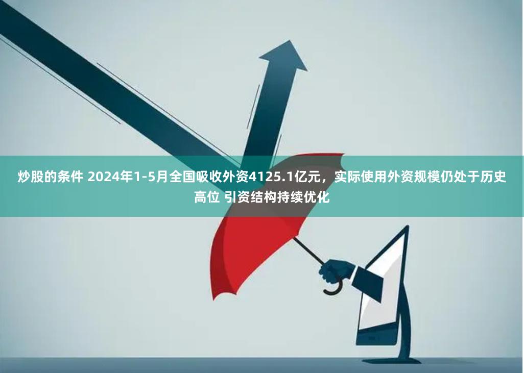 炒股的条件 2024年1-5月全国吸收外资4125.1亿元，实际使用外资规模仍处于历史高位 引资结构持续优化