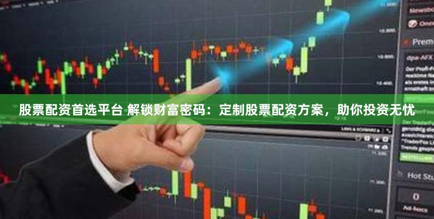 股票配资首选平台 解锁财富密码：定制股票配资方案，助你投资无忧