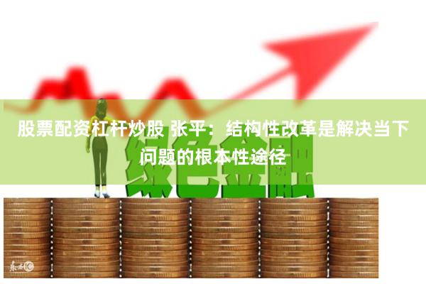 股票配资杠杆炒股 张平：结构性改革是解决当下问题的根本性途径