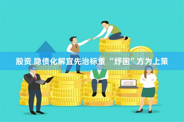 股资 隐债化解宜先治标重 “纾困”方为上策