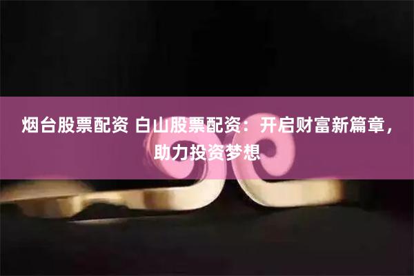 烟台股票配资 白山股票配资：开启财富新篇章，助力投资梦想