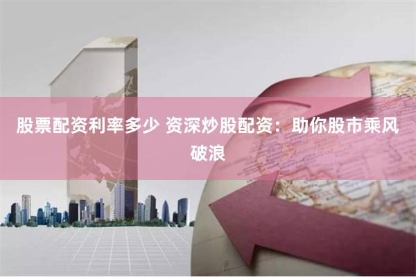 股票配资利率多少 资深炒股配资：助你股市乘风破浪