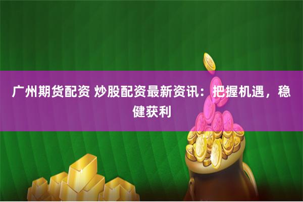 广州期货配资 炒股配资最新资讯：把握机遇，稳健获利