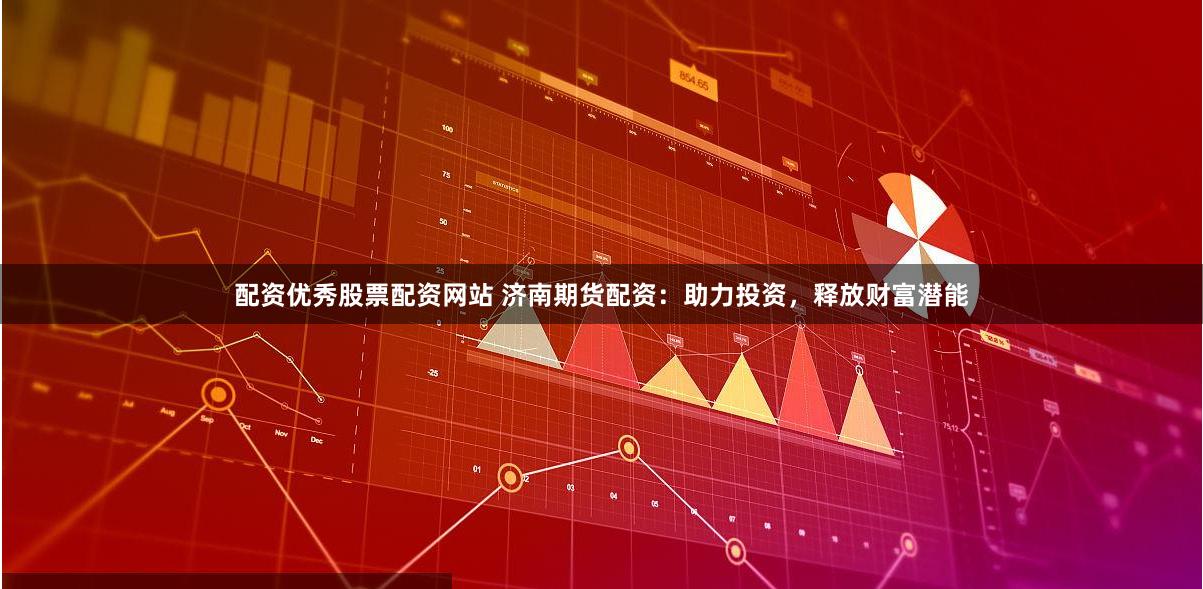配资优秀股票配资网站 济南期货配资：助力投资，释放财富潜能