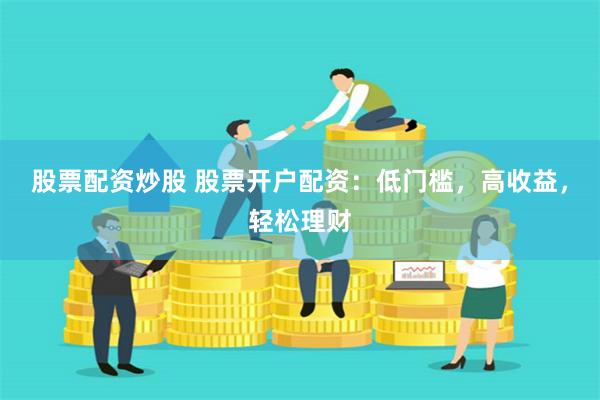 股票配资炒股 股票开户配资：低门槛，高收益，轻松理财
