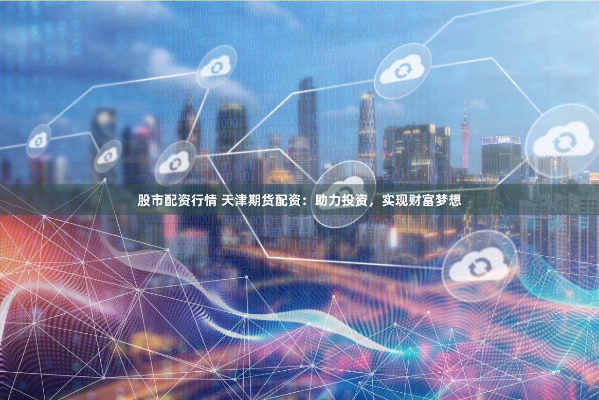 股市配资行情 天津期货配资：助力投资，实现财富梦想