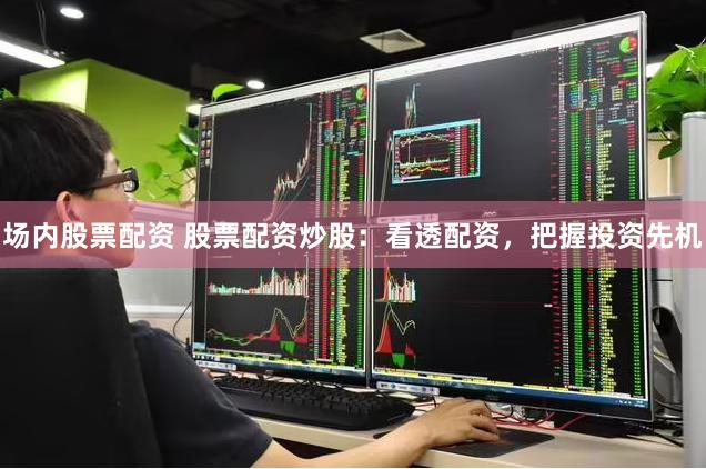 场内股票配资 股票配资炒股：看透配资，把握投资先机