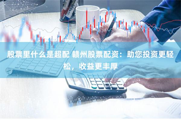 股票里什么是超配 赣州股票配资：助您投资更轻松，收益更丰厚