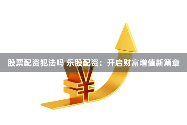 股票配资犯法吗 乐股配资：开启财富增值新篇章