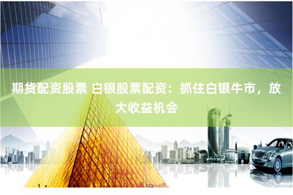期货配资股票 白银股票配资：抓住白银牛市，放大收益机会