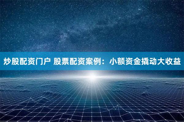 炒股配资门户 股票配资案例：小额资金撬动大收益