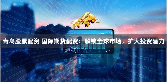 青岛股票配资 国际期货配资：解锁全球市场，扩大投资潜力