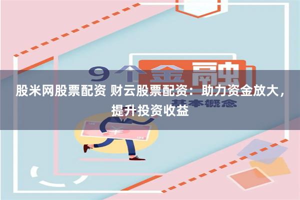 股米网股票配资 财云股票配资：助力资金放大，提升投资收益