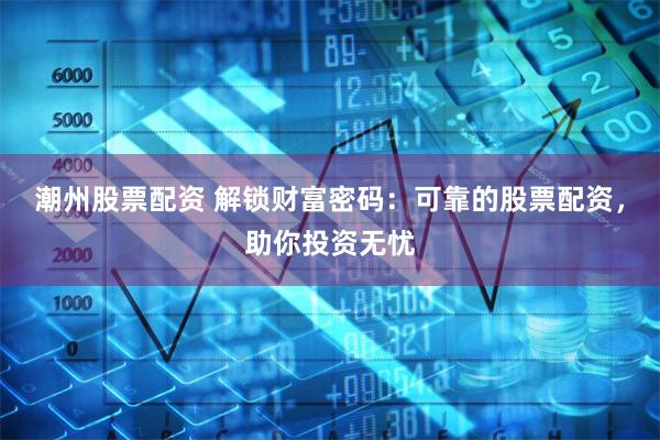 潮州股票配资 解锁财富密码：可靠的股票配资，助你投资无忧
