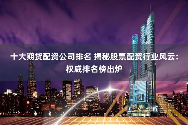 十大期货配资公司排名 揭秘股票配资行业风云：权威排名榜出炉
