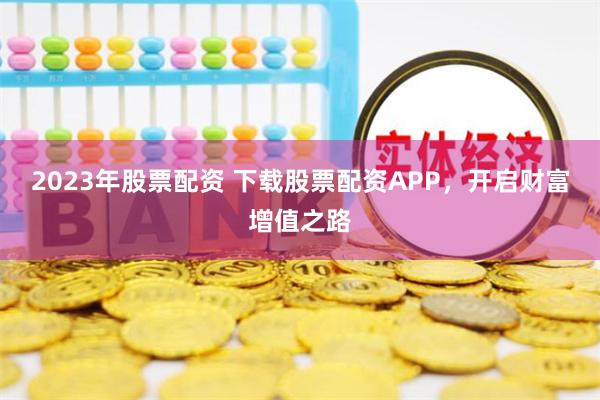 2023年股票配资 下载股票配资APP，开启财富增值之路