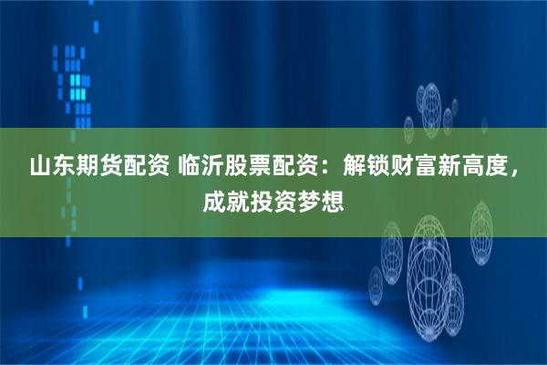 山东期货配资 临沂股票配资：解锁财富新高度，成就投资梦想